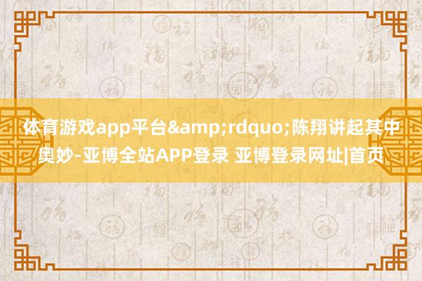 体育游戏app平台&rdquo;陈翔讲起其中奥妙-亚博全站APP登录 亚博登录网址|首页
