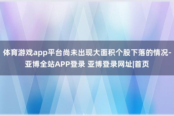 体育游戏app平台尚未出现大面积个股下落的情况-亚博全站APP登录 亚博登录网址|首页