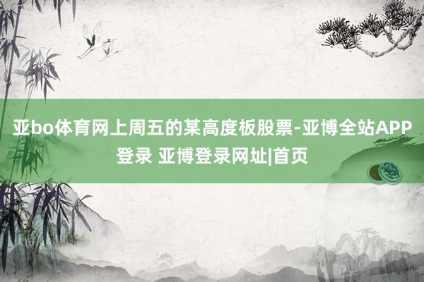 亚bo体育网上周五的某高度板股票-亚博全站APP登录 亚博登录网址|首页