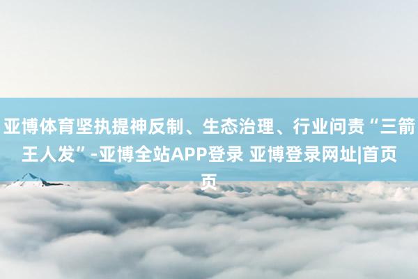 亚博体育坚执提神反制、生态治理、行业问责“三箭王人发”-亚博全站APP登录 亚博登录网址|首页