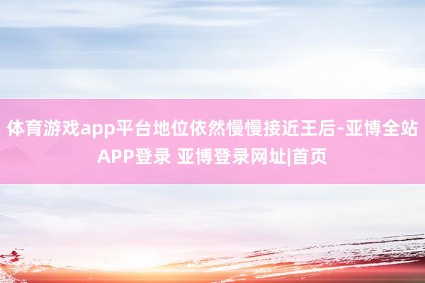 体育游戏app平台地位依然慢慢接近王后-亚博全站APP登录 亚博登录网址|首页