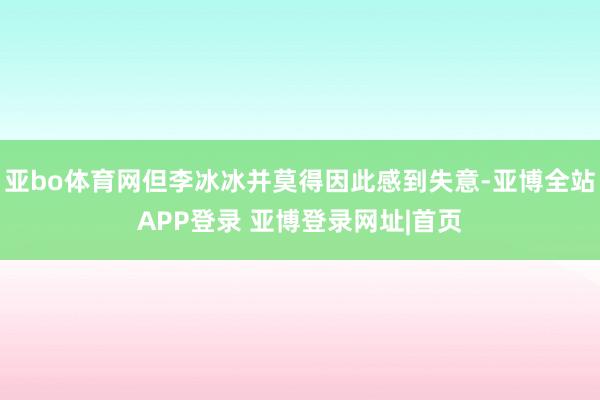 亚bo体育网但李冰冰并莫得因此感到失意-亚博全站APP登录 亚博登录网址|首页