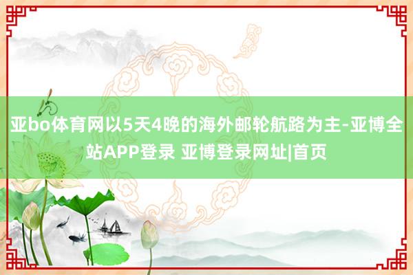 亚bo体育网以5天4晚的海外邮轮航路为主-亚博全站APP登录 亚博登录网址|首页