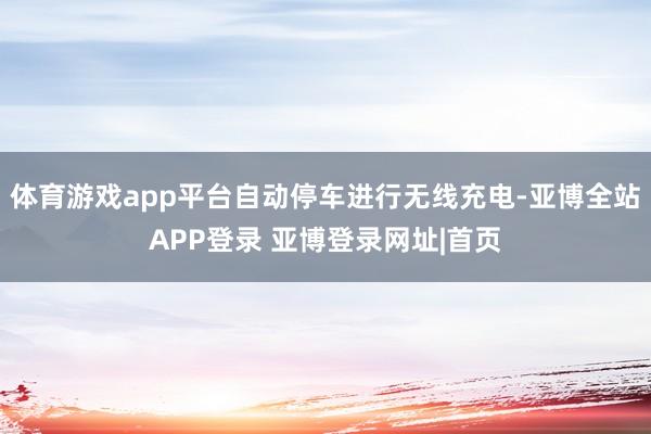 体育游戏app平台自动停车进行无线充电-亚博全站APP登录 亚博登录网址|首页