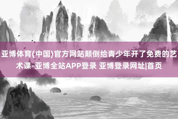 亚博体育(中国)官方网站颠倒给青少年开了免费的艺术课-亚博全站APP登录 亚博登录网址|首页