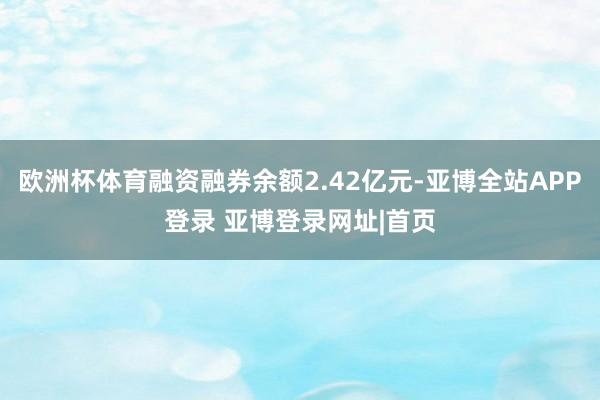 欧洲杯体育融资融券余额2.42亿元-亚博全站APP登录 亚博登录网址|首页