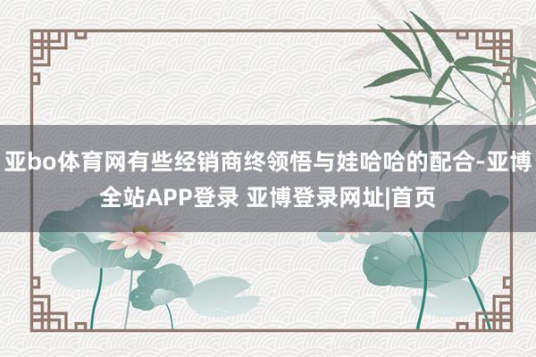 亚bo体育网有些经销商终领悟与娃哈哈的配合-亚博全站APP登录 亚博登录网址|首页