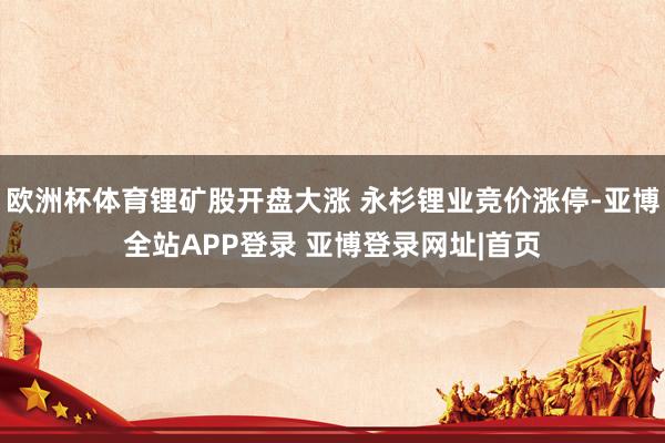欧洲杯体育锂矿股开盘大涨 永杉锂业竞价涨停-亚博全站APP登录 亚博登录网址|首页