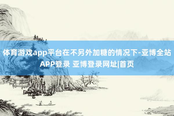 体育游戏app平台在不另外加糖的情况下-亚博全站APP登录 亚博登录网址|首页