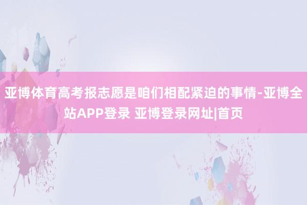 亚博体育高考报志愿是咱们相配紧迫的事情-亚博全站APP登录 亚博登录网址|首页