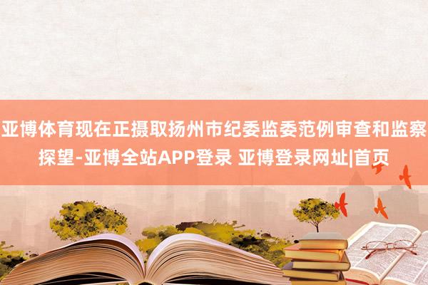 亚博体育现在正摄取扬州市纪委监委范例审查和监察探望-亚博全站APP登录 亚博登录网址|首页
