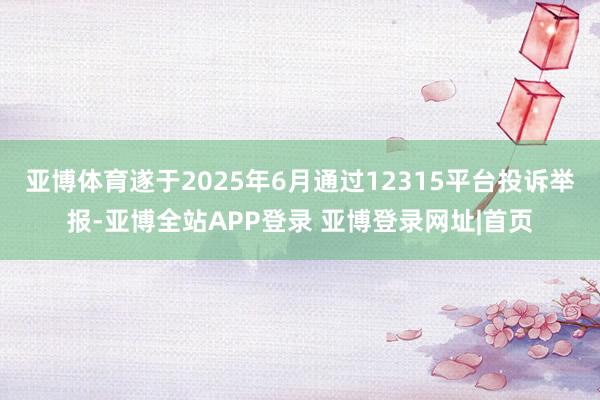 亚博体育遂于2025年6月通过12315平台投诉举报-亚博全站APP登录 亚博登录网址|首页