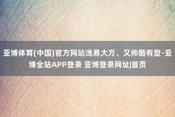 亚博体育(中国)官方网站浅易大方、又帅酷有型-亚博全站APP登录 亚博登录网址|首页