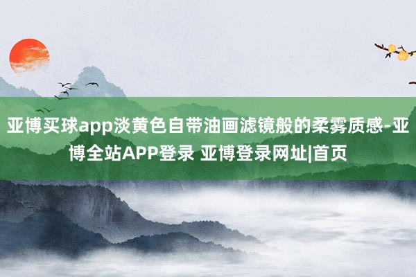 亚博买球app淡黄色自带油画滤镜般的柔雾质感-亚博全站APP登录 亚博登录网址|首页