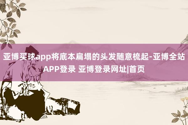 亚博买球app将底本扁塌的头发随意梳起-亚博全站APP登录 亚博登录网址|首页
