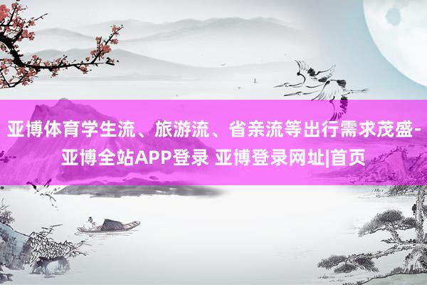 亚博体育学生流、旅游流、省亲流等出行需求茂盛-亚博全站APP登录 亚博登录网址|首页