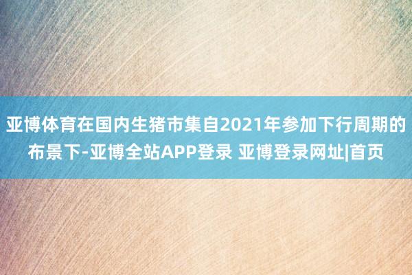 亚博体育在国内生猪市集自2021年参加下行周期的布景下-亚博全站APP登录 亚博登录网址|首页