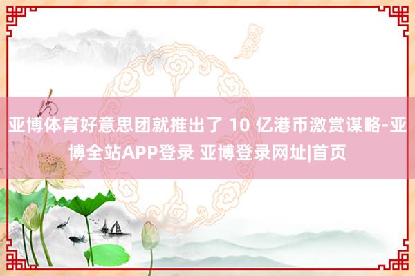 亚博体育好意思团就推出了 10 亿港币激赏谋略-亚博全站APP登录 亚博登录网址|首页