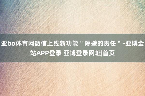 亚bo体育网微信上线新功能＂隔壁的责任＂-亚博全站APP登录 亚博登录网址|首页