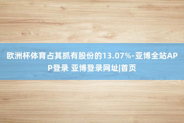 欧洲杯体育占其抓有股份的13.07%-亚博全站APP登录 亚博登录网址|首页