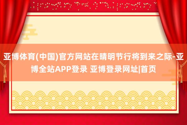 亚博体育(中国)官方网站在晴明节行将到来之际-亚博全站APP登录 亚博登录网址|首页