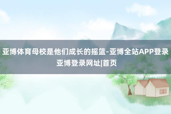 亚博体育母校是他们成长的摇篮-亚博全站APP登录 亚博登录网址|首页