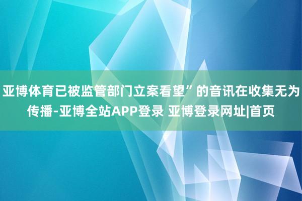 亚博体育已被监管部门立案看望”的音讯在收集无为传播-亚博全站APP登录 亚博登录网址|首页