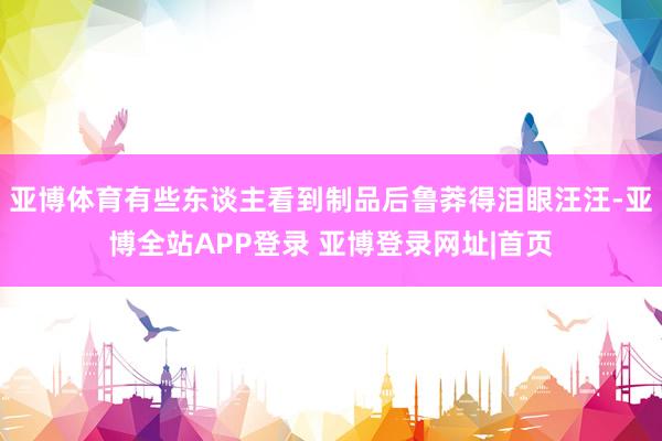 亚博体育有些东谈主看到制品后鲁莽得泪眼汪汪-亚博全站APP登录 亚博登录网址|首页