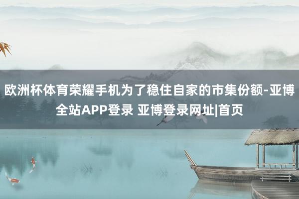 欧洲杯体育荣耀手机为了稳住自家的市集份额-亚博全站APP登录 亚博登录网址|首页