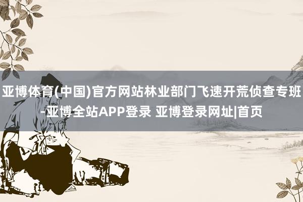 亚博体育(中国)官方网站林业部门飞速开荒侦查专班-亚博全站APP登录 亚博登录网址|首页