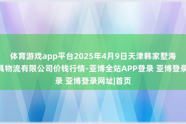 体育游戏app平台2025年4月9日天津韩家墅海吉星农家具物流有限公司价钱行情-亚博全站APP登录 亚博登录网址|首页