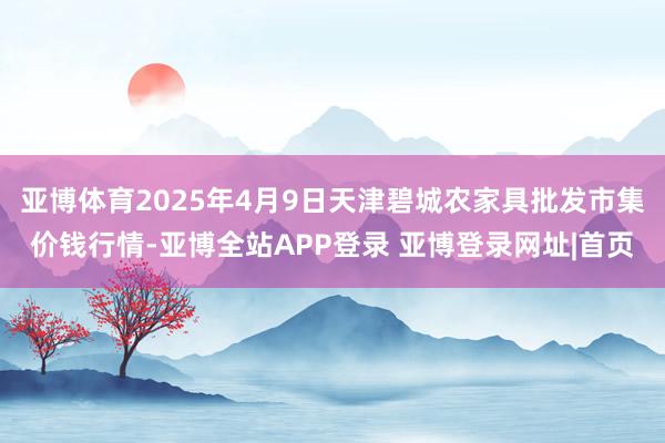 亚博体育2025年4月9日天津碧城农家具批发市集价钱行情-亚博全站APP登录 亚博登录网址|首页