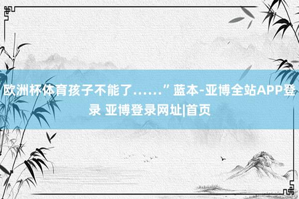 欧洲杯体育孩子不能了……”蓝本-亚博全站APP登录 亚博登录网址|首页
