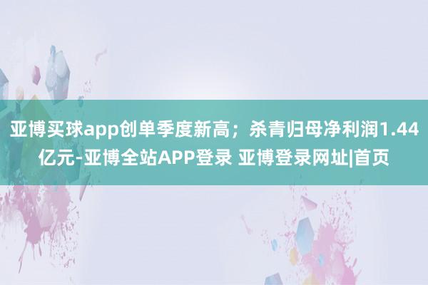 亚博买球app创单季度新高；杀青归母净利润1.44亿元-亚博全站APP登录 亚博登录网址|首页