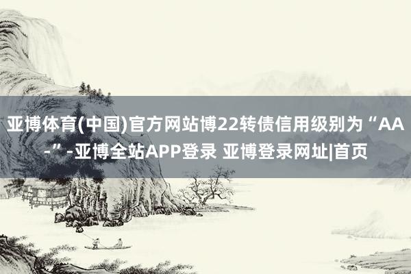 亚博体育(中国)官方网站博22转债信用级别为“AA-”-亚博全站APP登录 亚博登录网址|首页