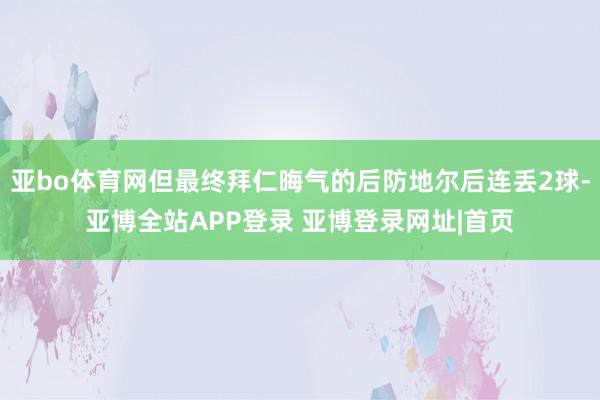 亚bo体育网但最终拜仁晦气的后防地尔后连丢2球-亚博全站APP登录 亚博登录网址|首页
