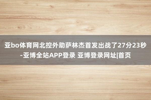 亚bo体育网北控外助萨林杰首发出战了27分23秒-亚博全站APP登录 亚博登录网址|首页