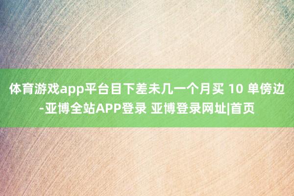体育游戏app平台目下差未几一个月买 10 单傍边-亚博全站APP登录 亚博登录网址|首页