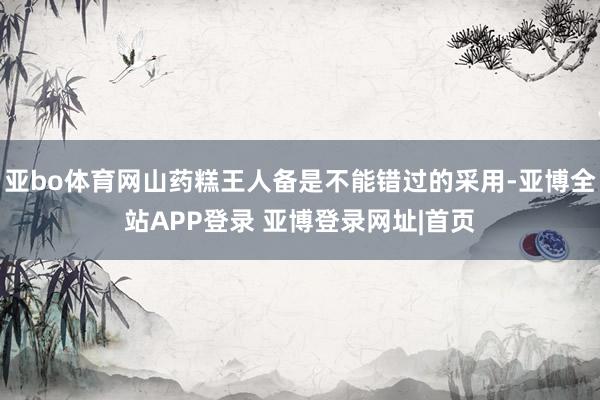 亚bo体育网山药糕王人备是不能错过的采用-亚博全站APP登录 亚博登录网址|首页