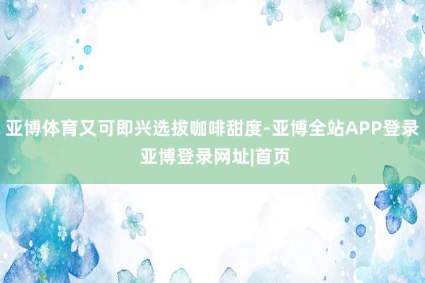 亚博体育又可即兴选拔咖啡甜度-亚博全站APP登录 亚博登录网址|首页