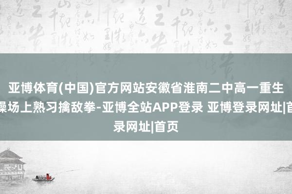 亚博体育(中国)官方网站安徽省淮南二中高一重生在操场上熟习擒敌拳-亚博全站APP登录 亚博登录网址|首页