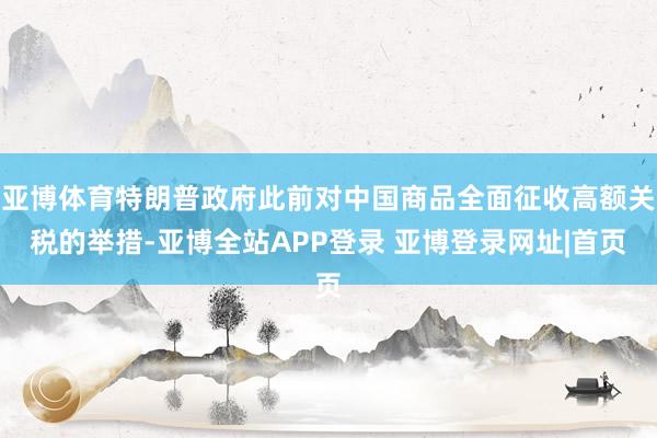 亚博体育特朗普政府此前对中国商品全面征收高额关税的举措-亚博全站APP登录 亚博登录网址|首页