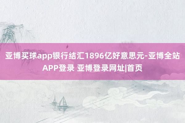 亚博买球app银行结汇1896亿好意思元-亚博全站APP登录 亚博登录网址|首页