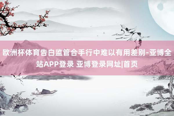 欧洲杯体育告白监管合手行中难以有用差别-亚博全站APP登录 亚博登录网址|首页