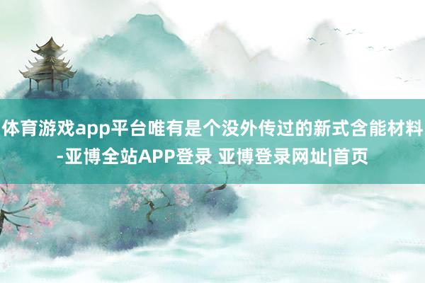体育游戏app平台唯有是个没外传过的新式含能材料-亚博全站APP登录 亚博登录网址|首页