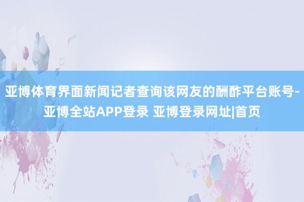 亚博体育界面新闻记者查询该网友的酬酢平台账号-亚博全站APP登录 亚博登录网址|首页