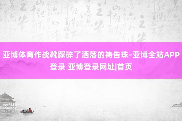 亚博体育作战靴踩碎了洒落的祷告珠-亚博全站APP登录 亚博登录网址|首页