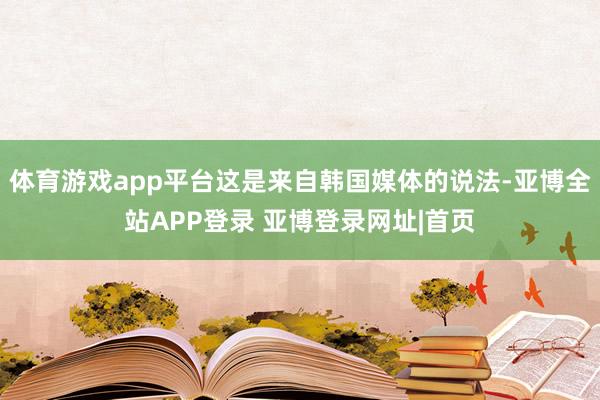 体育游戏app平台这是来自韩国媒体的说法-亚博全站APP登录 亚博登录网址|首页