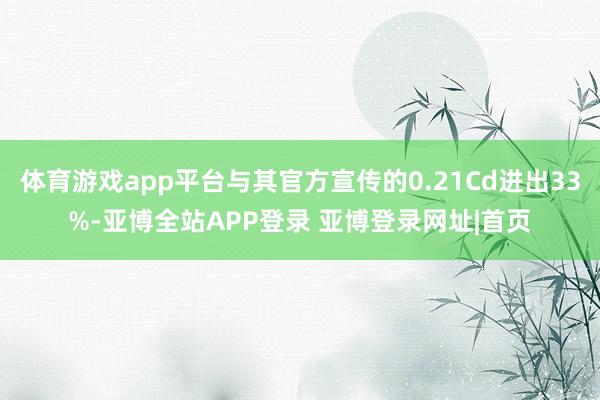 体育游戏app平台与其官方宣传的0.21Cd进出33%-亚博全站APP登录 亚博登录网址|首页