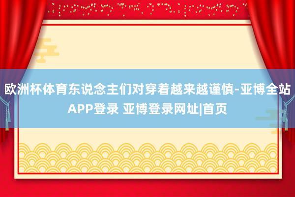 欧洲杯体育东说念主们对穿着越来越谨慎-亚博全站APP登录 亚博登录网址|首页